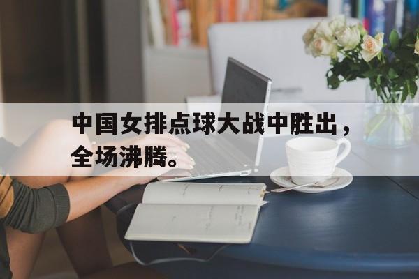 电竞博彩平台推荐-中国女排点球大战中胜出，全场沸腾。
