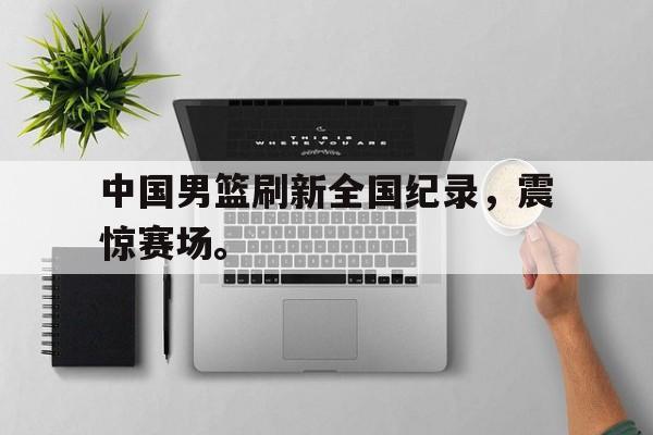 IM电竞博彩平台-中国男篮刷新全国纪录，震惊赛场。