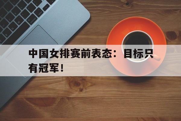 IM电竞博彩平台-中国女排赛前表态：目标只有冠军！