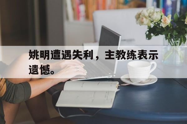 电竞博彩平台推荐-姚明遭遇失利，主教练表示遗憾。