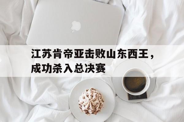 电竞博彩推荐-江苏肯帝亚击败山东西王，成功杀入总决赛