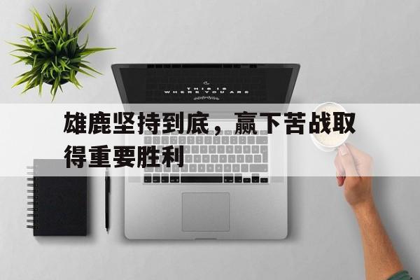 IM电竞博彩平台-雄鹿坚持到底，赢下苦战取得重要胜利