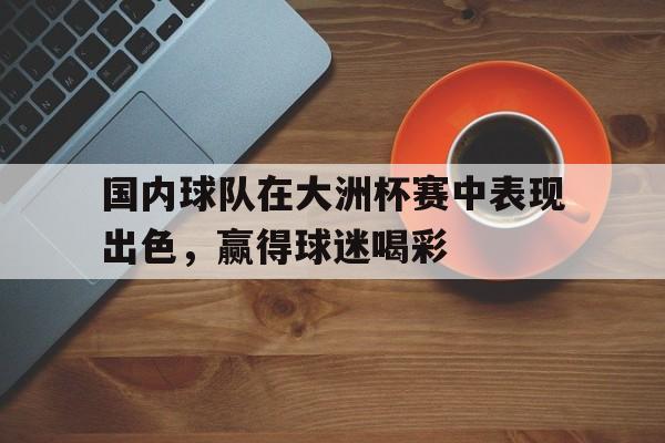 电竞博彩平台推荐-国内球队在大洲杯赛中表现出色，赢得球迷喝彩