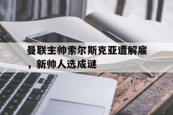 IM电竞博彩平台-曼联主帅索尔斯克亚遭解雇，新帅人选成谜