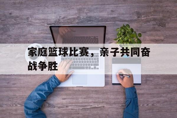 IM电竞博彩平台-家庭篮球比赛，亲子共同奋战争胜