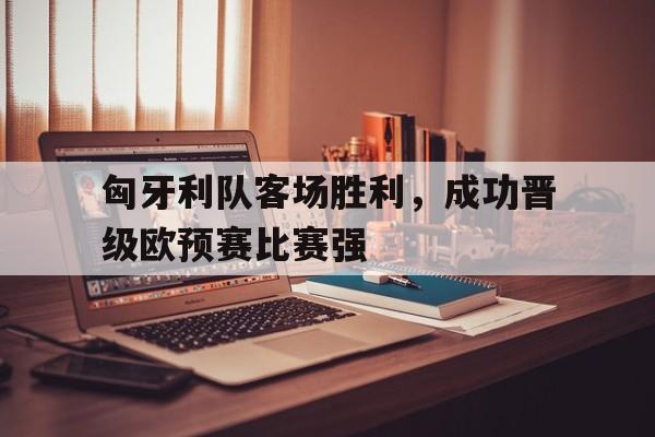 电竞博彩平台推荐-匈牙利队客场胜利，成功晋级欧预赛比赛强