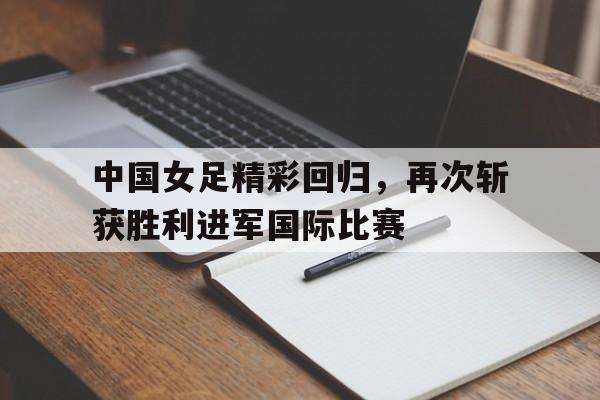 电竞博彩平台推荐-中国女足精彩回归，再次斩获胜利进军国际比赛