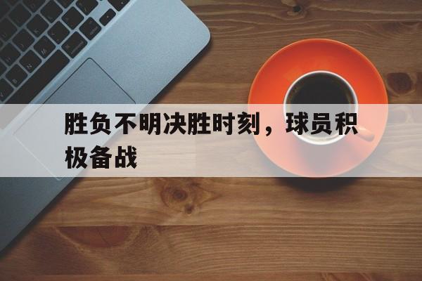 电竞博彩平台推荐-胜负不明决胜时刻，球员积极备战